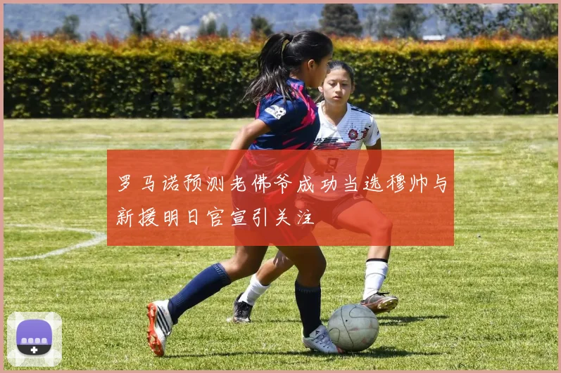 罗马诺预测老佛爷成功当选穆帅与新援明日官宣引关注