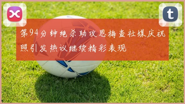 第94分钟绝杀助攻恩梅查社媒庆祝照引发热议继续精彩表现