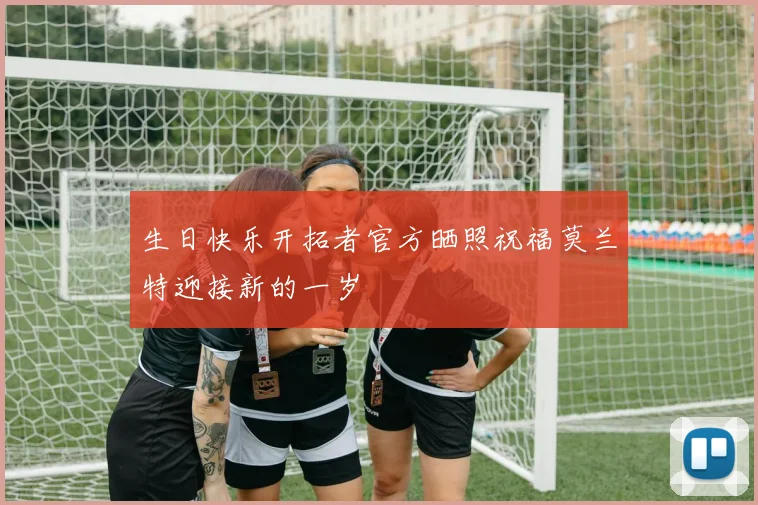 生日快乐开拓者官方晒照祝福莫兰特迎接新的一岁