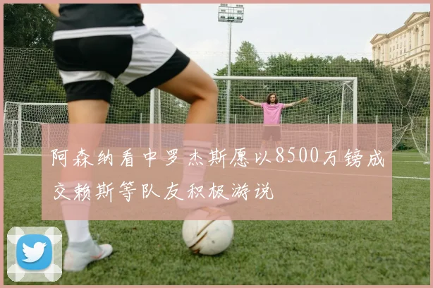 阿森纳看中罗杰斯愿以8500万镑成交赖斯等队友积极游说