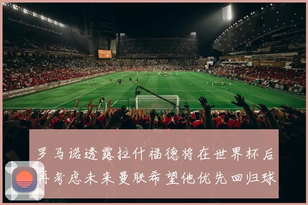 罗马诺透露拉什福德将在世界杯后再考虑未来曼联希望他优先回归球队