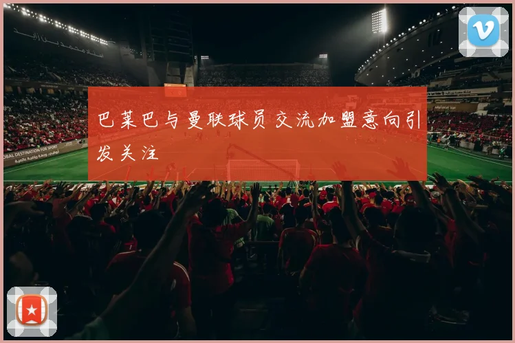 巴莱巴与曼联球员交流加盟意向引发关注