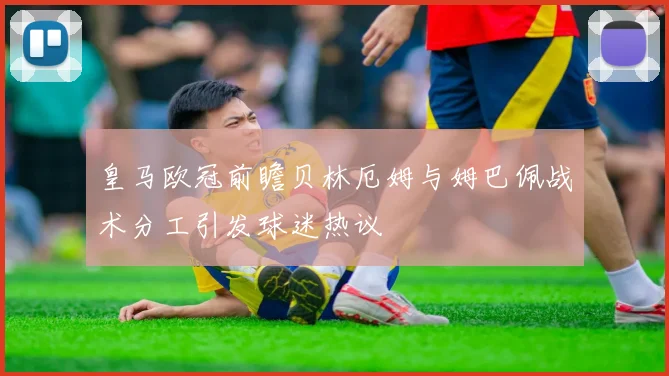 皇马欧冠前瞻贝林厄姆与姆巴佩战术分工引发球迷热议