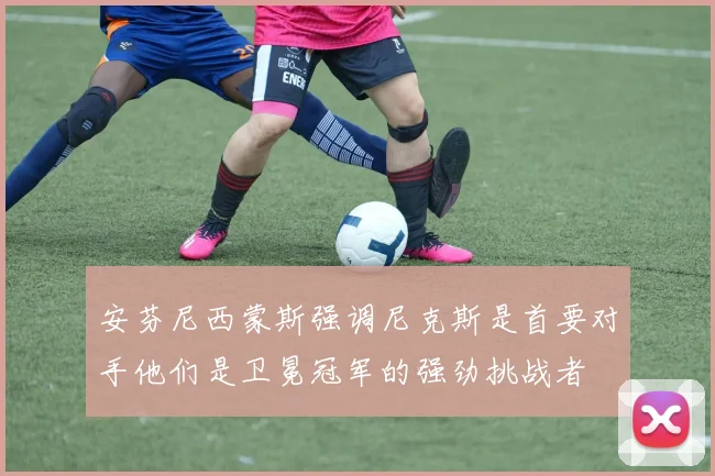安芬尼西蒙斯强调尼克斯是首要对手他们是卫冕冠军的强劲挑战者