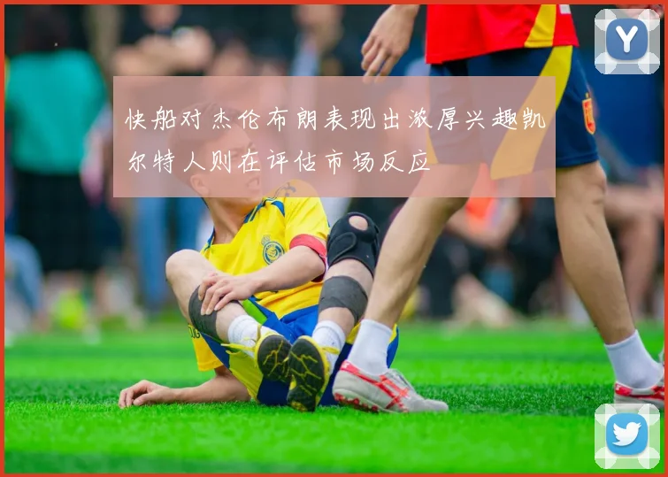 快船对杰伦布朗表现出浓厚兴趣凯尔特人则在评估市场反应