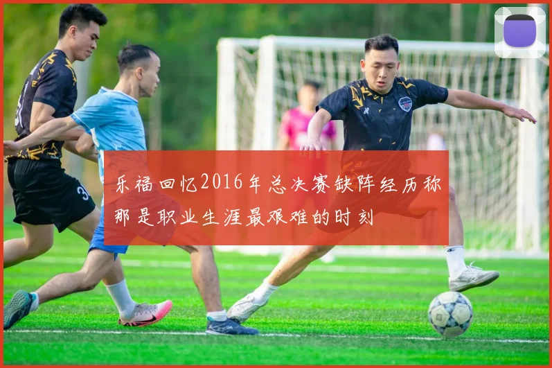 乐福回忆2016年总决赛缺阵经历称那是职业生涯最艰难的时刻