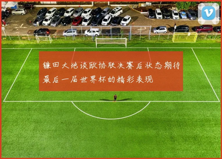 镰田大地谈欧协联决赛后状态期待最后一届世界杯的精彩表现