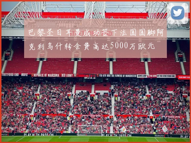 巴黎圣日耳曼成功签下法国国脚阿克利乌什转会费高达5000万欧元