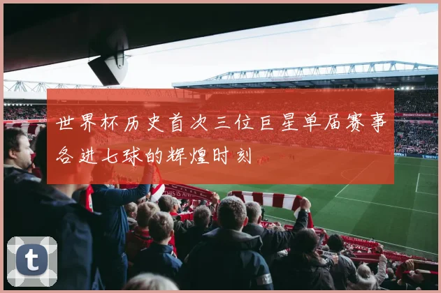 世界杯历史首次三位巨星单届赛事各进七球的辉煌时刻