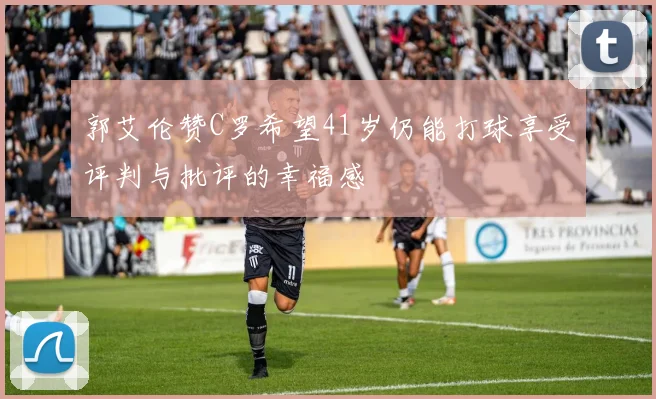 郭艾伦赞C罗希望41岁仍能打球享受评判与批评的幸福感