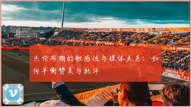 杰伦布朗的敏感性与媒体关系:如何平衡赞美与批评