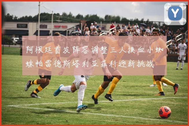 阿根廷首发阵容调整三人换血小蜘蛛帕雷德斯塔利亚菲科迎新挑战