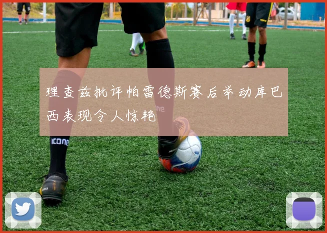 理查兹批评帕雷德斯赛后举动库巴西表现令人惊艳